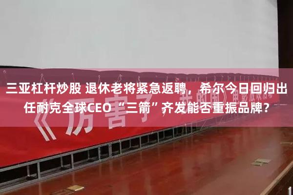 三亚杠杆炒股 退休老将紧急返聘，希尔今日回归出任耐克全球CEO “三箭”齐发能否重振品牌？