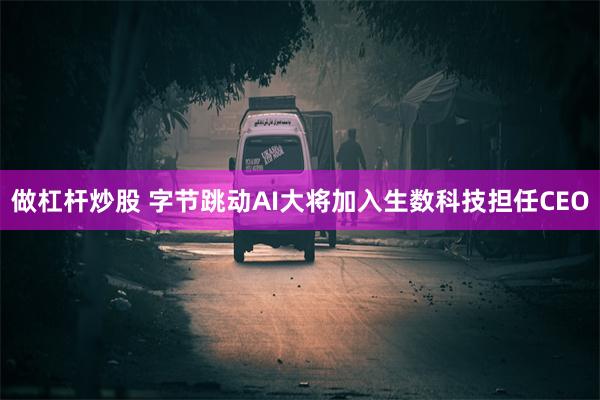 做杠杆炒股 字节跳动AI大将加入生数科技担任CEO