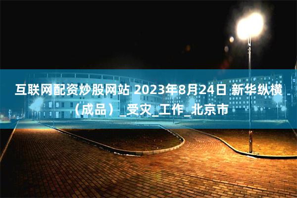 互联网配资炒股网站 2023年8月24日 新华纵横（成品）_受灾_工作_北京市