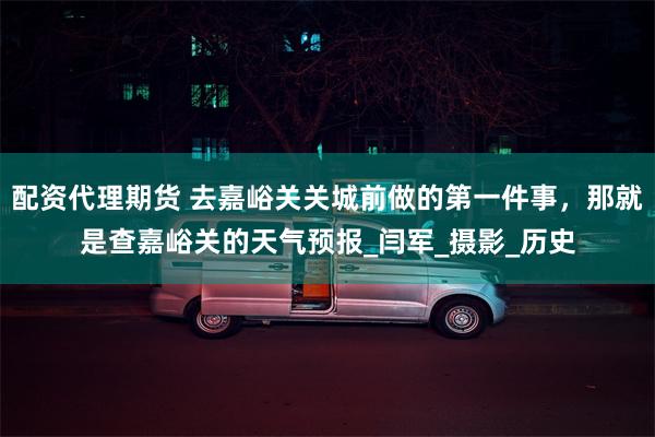 配资代理期货 去嘉峪关关城前做的第一件事，那就是查嘉峪关的天气预报_闫军_摄影_历史