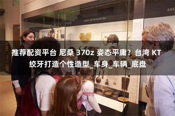 推荐配资平台 尼桑 370z 姿态平庸？台湾 KT 绞牙打造个性造型_车身_车辆_底盘
