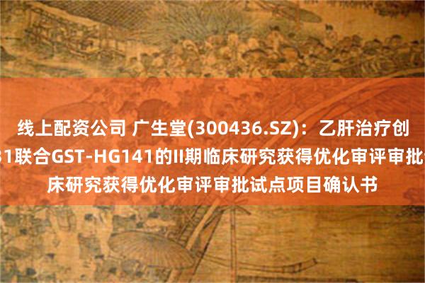 线上配资公司 广生堂(300436.SZ)：乙肝治疗创新药GST-HG131联合GST-HG141的II期临床研究获得优化审评审批试点项目确认书