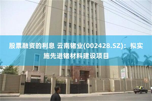 股票融资的利息 云南锗业(002428.SZ)：拟实施先进锗材料建设项目