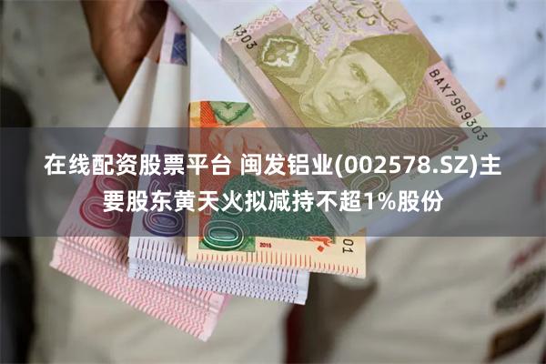 在线配资股票平台 闽发铝业(002578.SZ)主要股东黄天火拟减持不超1%股份