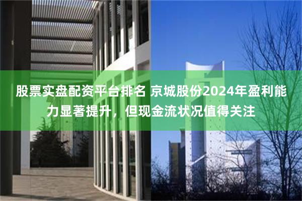 股票实盘配资平台排名 京城股份2024年盈利能力显著提升，但现金流状况值得关注