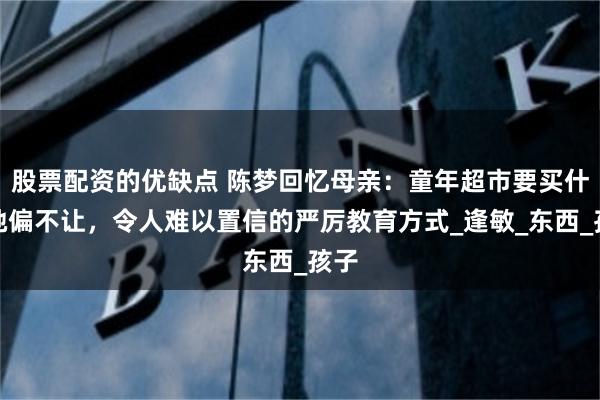 股票配资的优缺点 陈梦回忆母亲：童年超市要买什么她偏不让，令人难以置信的严厉教育方式_逢敏_东西_孩子