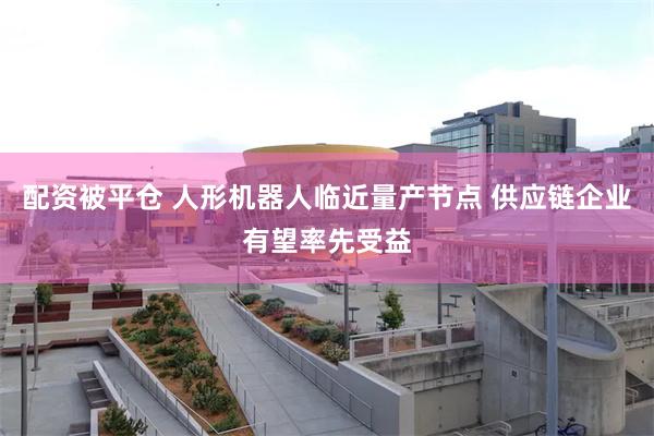 配资被平仓 人形机器人临近量产节点 供应链企业有望率先受益