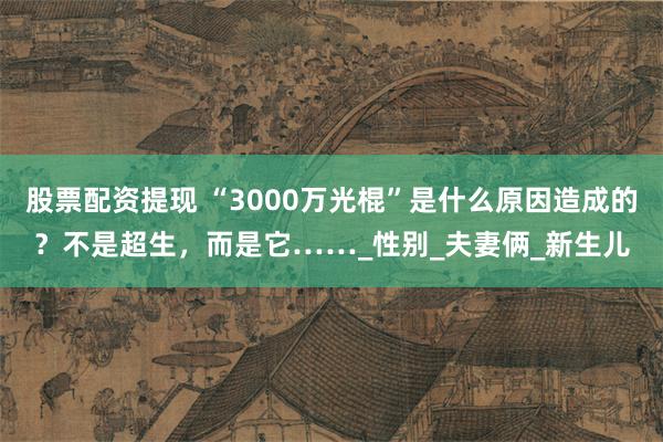 股票配资提现 “3000万光棍”是什么原因造成的？不是超生，而是它……_性别_夫妻俩_新生儿