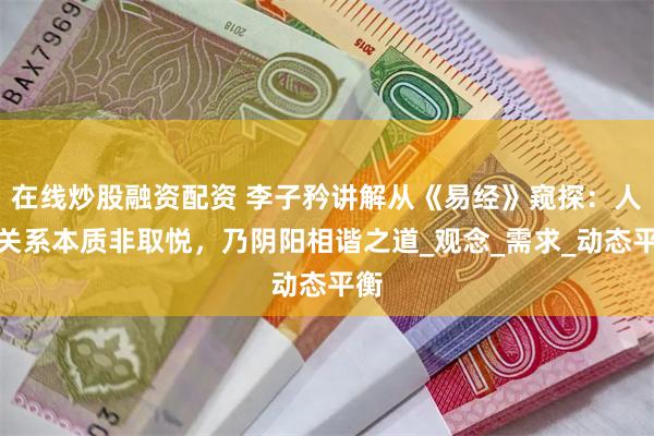在线炒股融资配资 李子矜讲解从《易经》窥探：人际关系本质非取悦，乃阴阳相谐之道_观念_需求_动态平衡