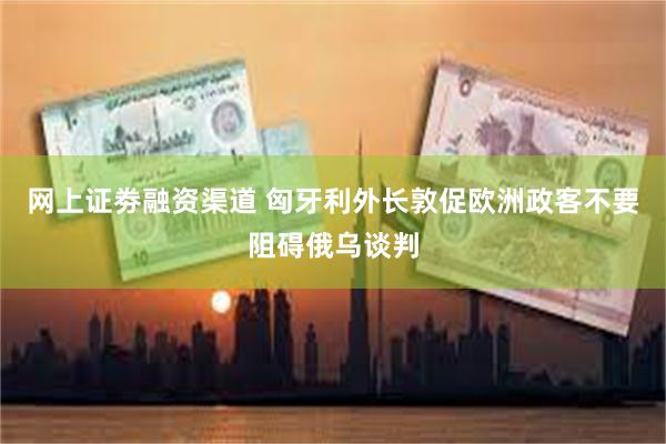 网上证劵融资渠道 匈牙利外长敦促欧洲政客不要阻碍俄乌谈判