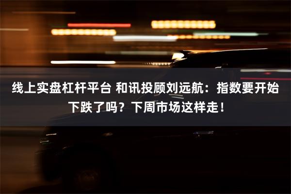 线上实盘杠杆平台 和讯投顾刘远航：指数要开始下跌了吗？下周市场这样走！