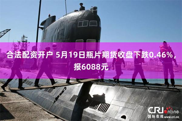 合法配资开户 5月19日瓶片期货收盘下跌0.46%，报6088元