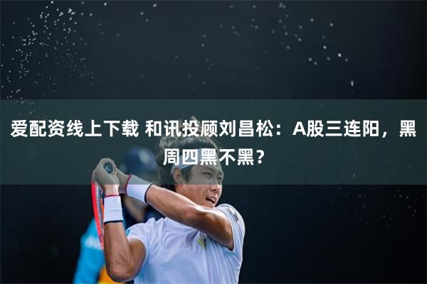 爱配资线上下载 和讯投顾刘昌松：A股三连阳，黑周四黑不黑？