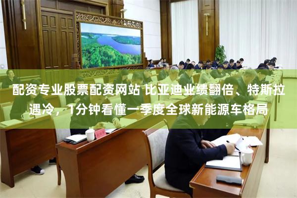 配资专业股票配资网站 比亚迪业绩翻倍、特斯拉遇冷，1分钟看懂一季度全球新能源车格局