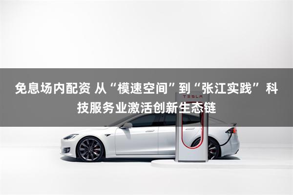 免息场内配资 从“模速空间”到“张江实践” 科技服务业激活创新生态链