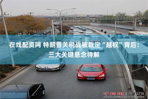在线配资网 特朗普关税战被裁定“越权”背后：三大关键悬念待解