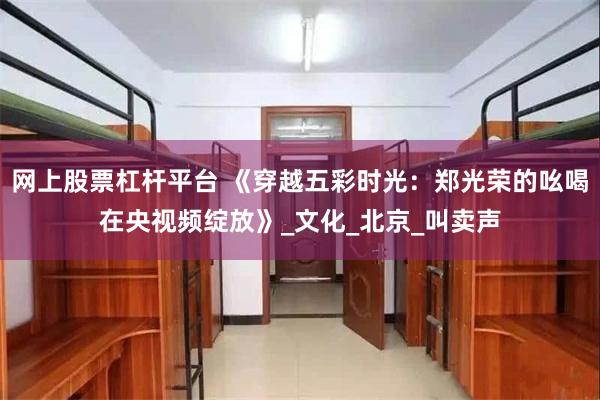 网上股票杠杆平台 《穿越五彩时光：郑光荣的吆喝在央视频绽放》_文化_北京_叫卖声