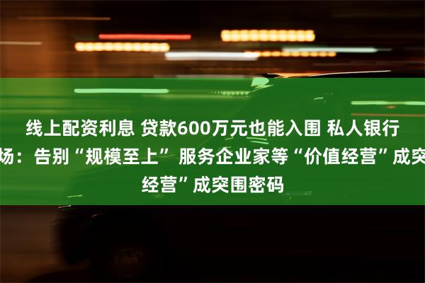 线上配资利息 贷款600万元也能入围 私人银行的下半场：告别“规模至上” 服务企业家等“价值经营”成突围密码