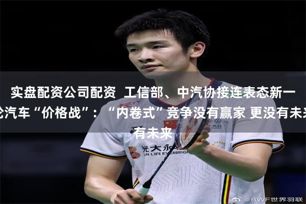 实盘配资公司配资  工信部、中汽协接连表态新一轮汽车“价格战”：“内卷式”竞争没有赢家 更没有未来