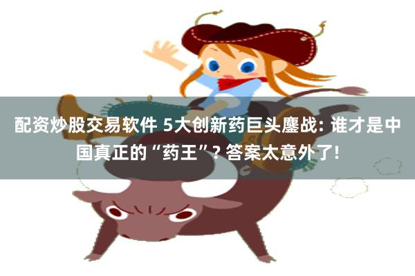 配资炒股交易软件 5大创新药巨头鏖战: 谁才是中国真正的“药王”? 答案太意外了!