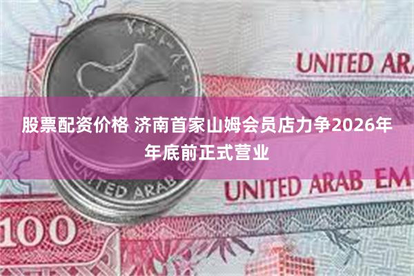 股票配资价格 济南首家山姆会员店力争2026年年底前正式营业