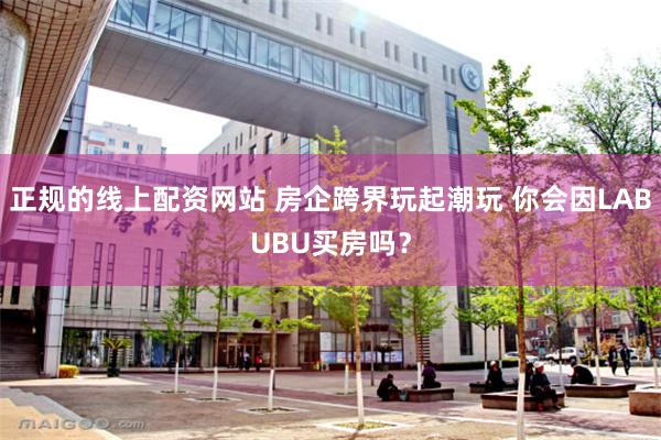 正规的线上配资网站 房企跨界玩起潮玩 你会因LABUBU买房吗？
