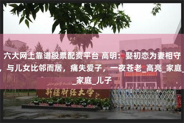 六大网上靠谱股票配资平台 高明：娶初恋为妻相守到老，与儿女比邻而居，痛失爱子，一夜苍老_高亮_家庭_儿子