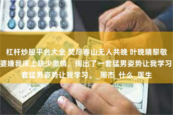 杠杆炒股平台大全 焚尽春山无人共晚 叶晚晴黎敬山宋琰 醉酒后，老婆嫌我床上缺少激情，掏出了一套猛男姿势让我学习。_周杰_什么_医生