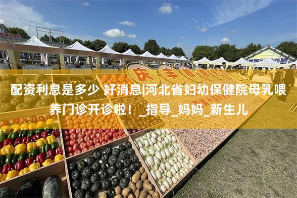 配资利息是多少 好消息|河北省妇幼保健院母乳喂养门诊开诊啦！_指导_妈妈_新生儿