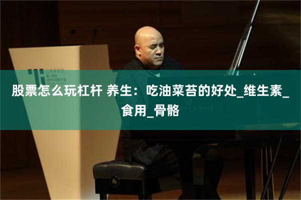 股票怎么玩杠杆 养生：吃油菜苔的好处_维生素_食用_骨骼