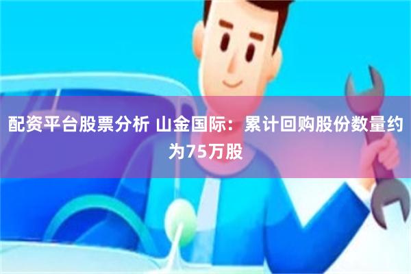 配资平台股票分析 山金国际：累计回购股份数量约为75万股